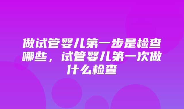 做试管婴儿第一步是检查哪些，试管婴儿第一次做什么检查