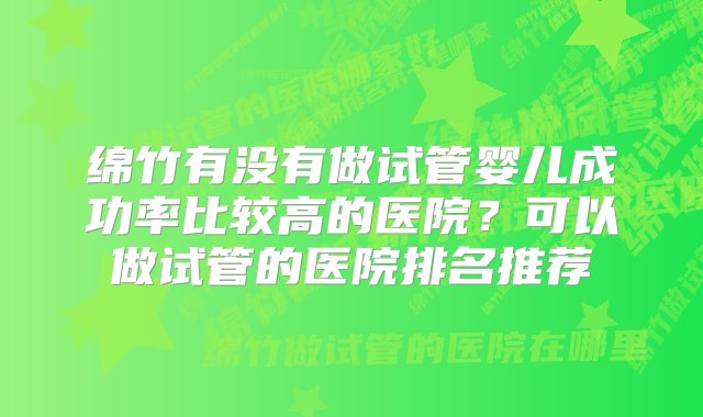 绵竹有没有做试管婴儿成功率比较高的医院？可以做试管的医院排名推荐