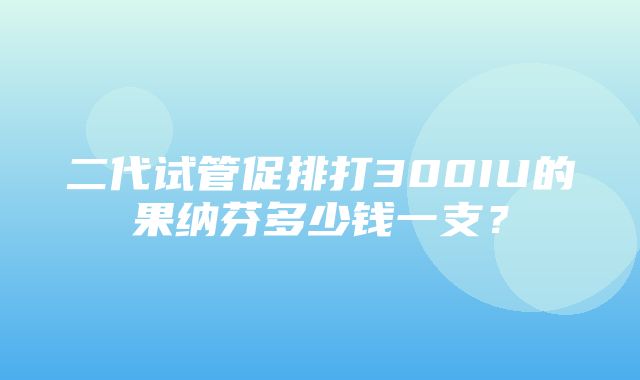 二代试管促排打300IU的果纳芬多少钱一支？