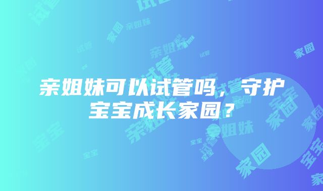 亲姐妹可以试管吗，守护宝宝成长家园？