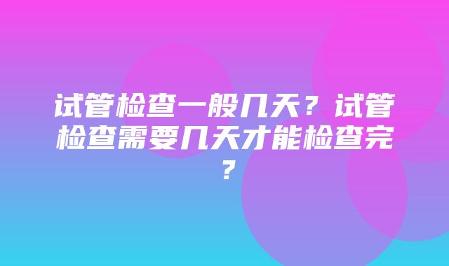 试管检查一般几天？试管检查需要几天才能检查完？