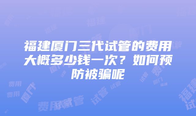 福建厦门三代试管的费用大概多少钱一次？如何预防被骗呢