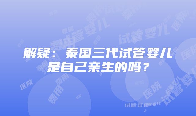 解疑：泰国三代试管婴儿是自己亲生的吗？