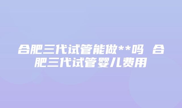 合肥三代试管能做**吗 合肥三代试管婴儿费用