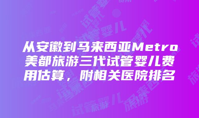 从安徽到马来西亚Metro美都旅游三代试管婴儿费用估算，附相关医院排名