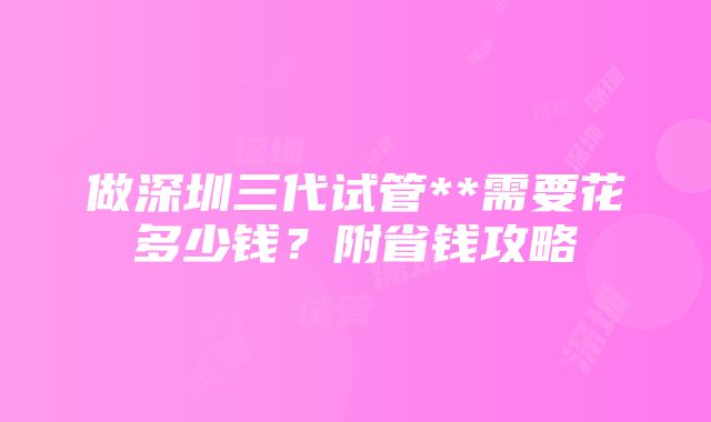 做深圳三代试管**需要花多少钱？附省钱攻略