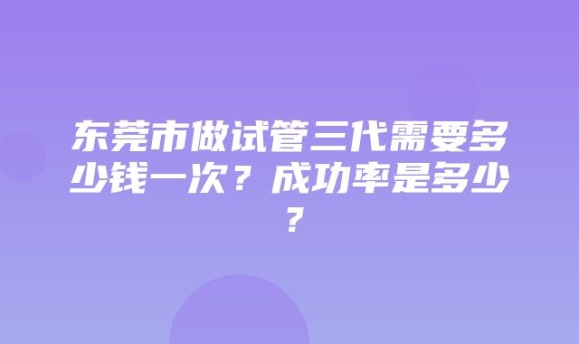 东莞市做试管三代需要多少钱一次？成功率是多少？