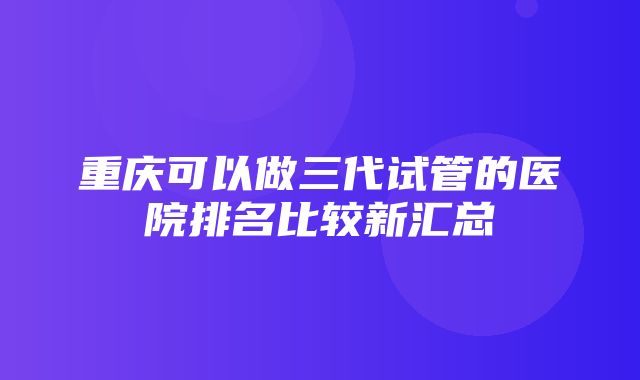 重庆可以做三代试管的医院排名比较新汇总