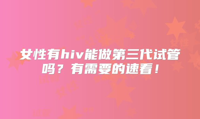 女性有hiv能做第三代试管吗？有需要的速看！