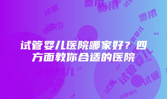 试管婴儿医院哪家好？四方面教你合适的医院