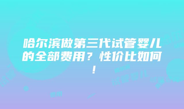 哈尔滨做第三代试管婴儿的全部费用？性价比如何！