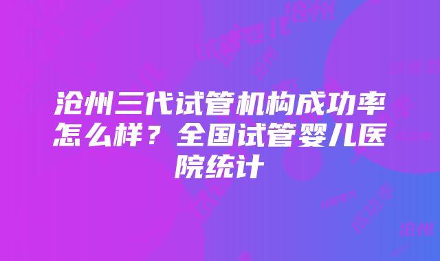 沧州三代试管机构成功率怎么样？全国试管婴儿医院统计