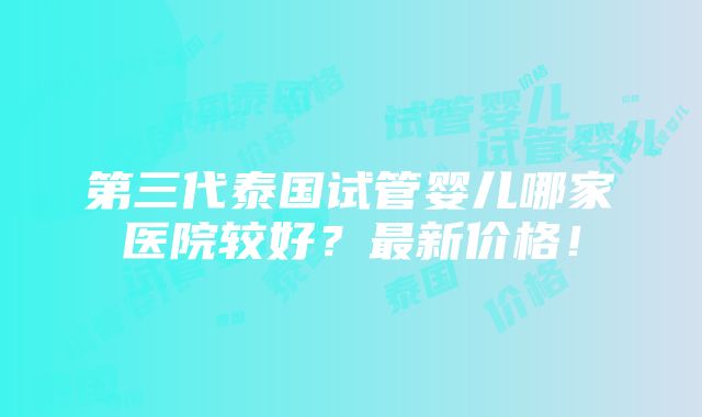 第三代泰国试管婴儿哪家医院较好？最新价格！