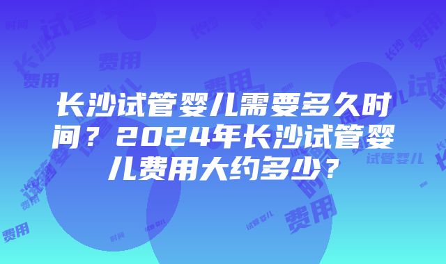 长沙试管婴儿需要多久时间？2024年长沙试管婴儿费用大约多少？