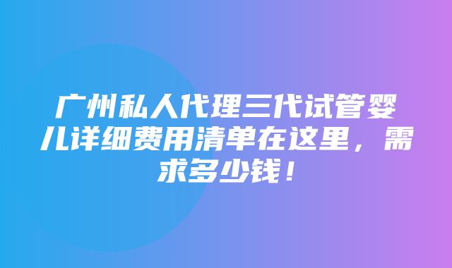 广州私人代理三代试管婴儿详细费用清单在这里，需求多少钱！