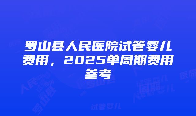 罗山县人民医院试管婴儿费用，2025单周期费用参考