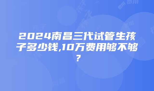 2024南昌三代试管生孩子多少钱,10万费用够不够？