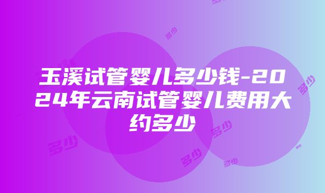 玉溪试管婴儿多少钱-2024年云南试管婴儿费用大约多少