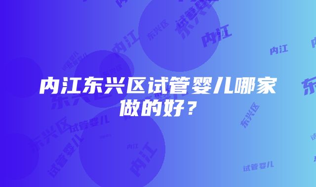 内江东兴区试管婴儿哪家做的好？