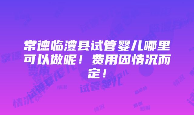 常德临澧县试管婴儿哪里可以做呢！费用因情况而定！