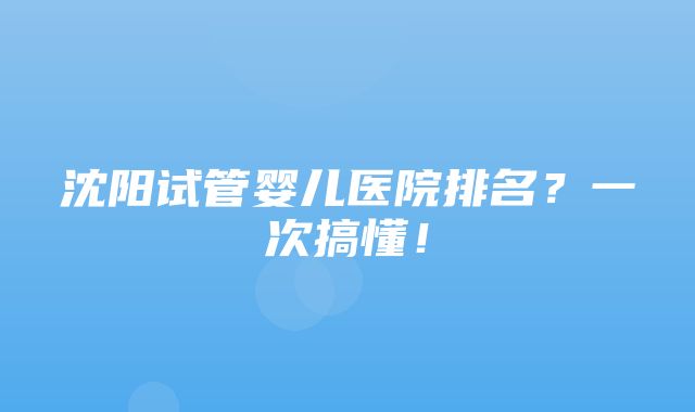 沈阳试管婴儿医院排名？一次搞懂！