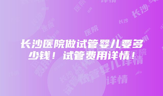 长沙医院做试管婴儿要多少钱！试管费用详情！