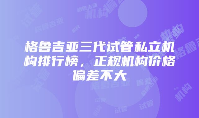 格鲁吉亚三代试管私立机构排行榜，正规机构价格偏差不大