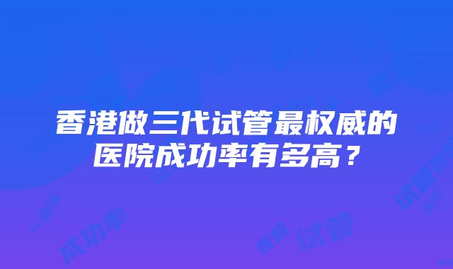 香港做三代试管最权威的医院成功率有多高？