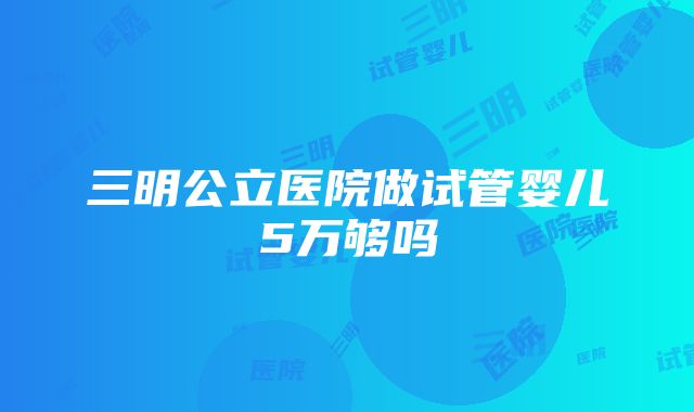 三明公立医院做试管婴儿5万够吗