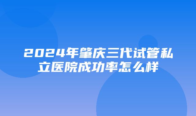 2024年肇庆三代试管私立医院成功率怎么样