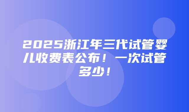 2025浙江年三代试管婴儿收费表公布！一次试管多少！