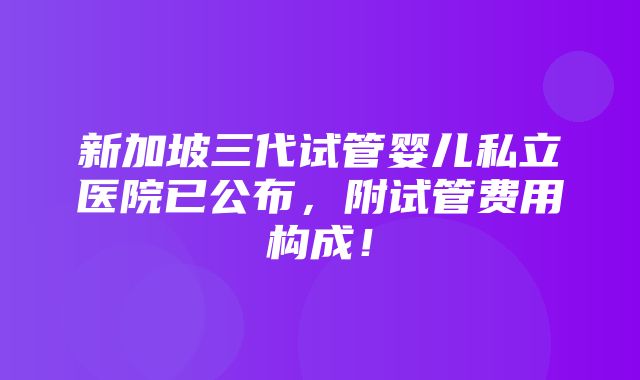 新加坡三代试管婴儿私立医院已公布，附试管费用构成！