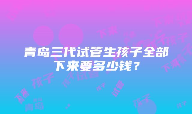 青岛三代试管生孩子全部下来要多少钱？