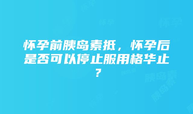 怀孕前胰岛素抵，怀孕后是否可以停止服用格华止？