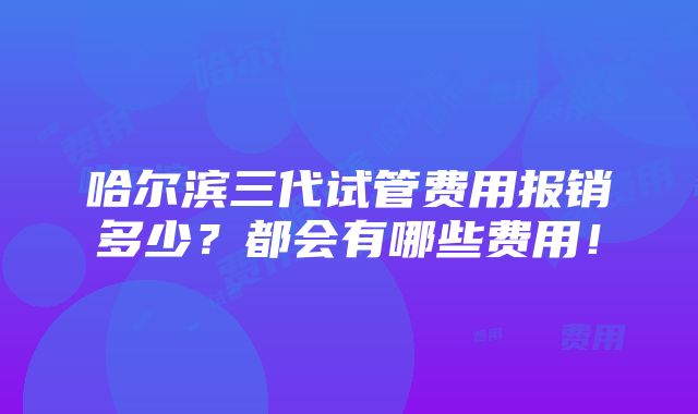 哈尔滨三代试管费用报销多少？都会有哪些费用！