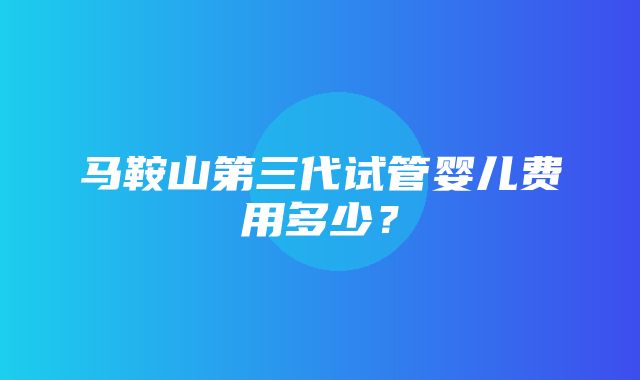 马鞍山第三代试管婴儿费用多少？