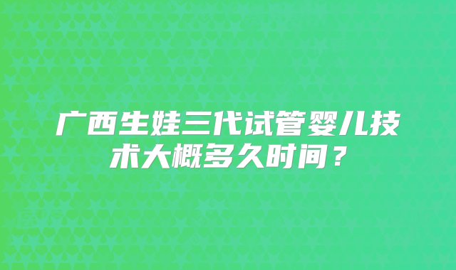 广西生娃三代试管婴儿技术大概多久时间？