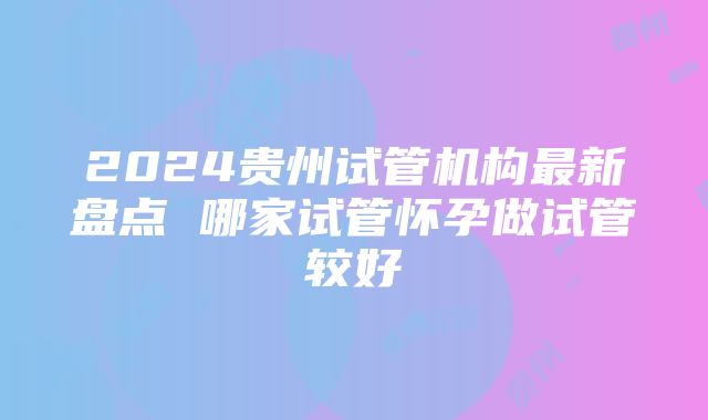 2024贵州试管机构最新盘点 哪家试管怀孕做试管较好