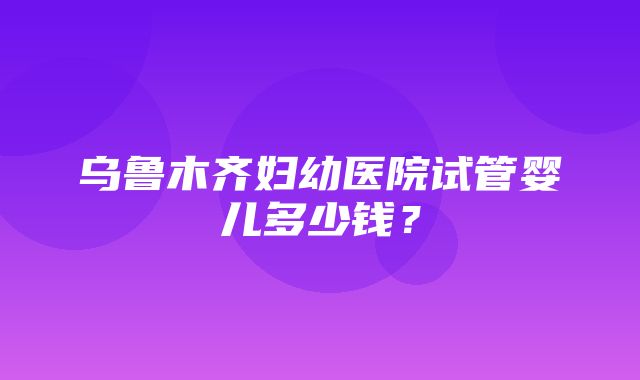 乌鲁木齐妇幼医院试管婴儿多少钱？