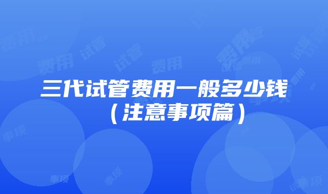 三代试管费用一般多少钱（注意事项篇）