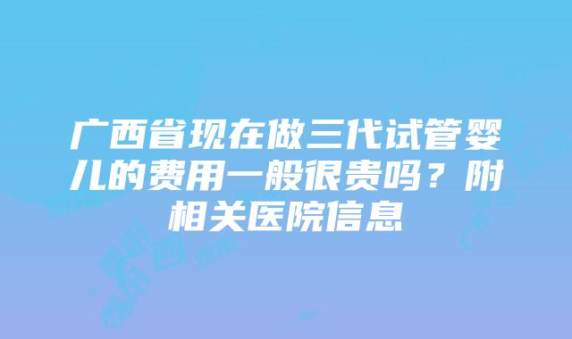 广西省现在做三代试管婴儿的费用一般很贵吗？附相关医院信息