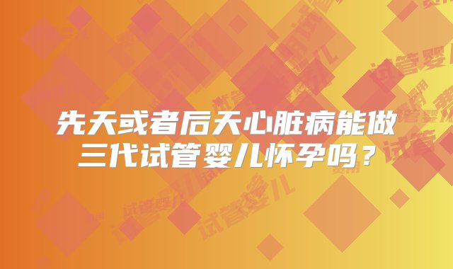 先天或者后天心脏病能做三代试管婴儿怀孕吗？