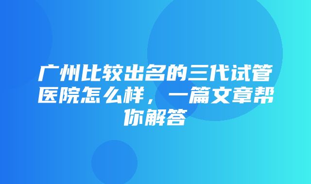 广州比较出名的三代试管医院怎么样，一篇文章帮你解答