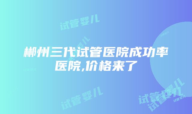 郴州三代试管医院成功率医院,价格来了