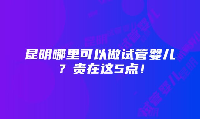 昆明哪里可以做试管婴儿？贵在这5点！