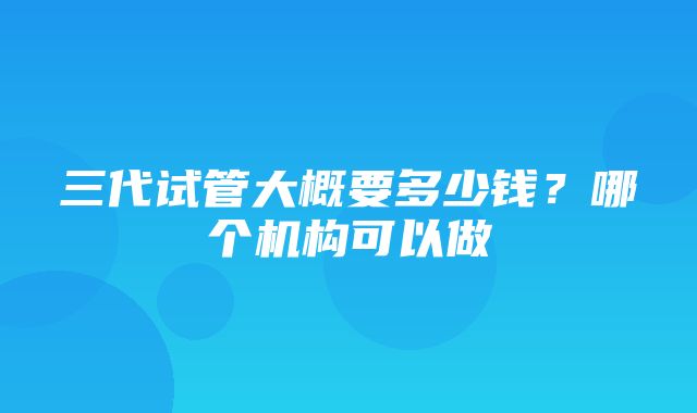 三代试管大概要多少钱？哪个机构可以做