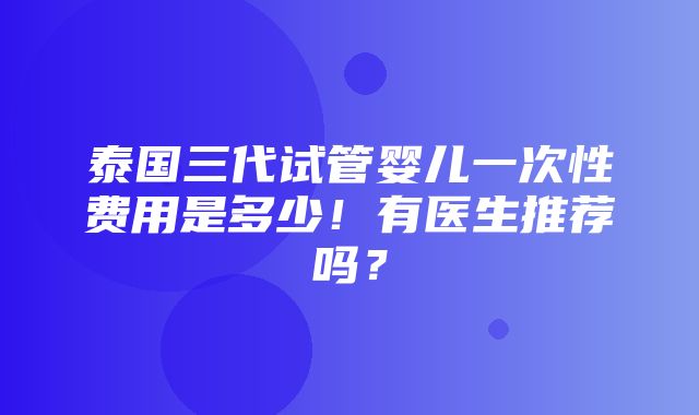 泰国三代试管婴儿一次性费用是多少！有医生推荐吗？