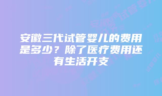 安徽三代试管婴儿的费用是多少？除了医疗费用还有生活开支