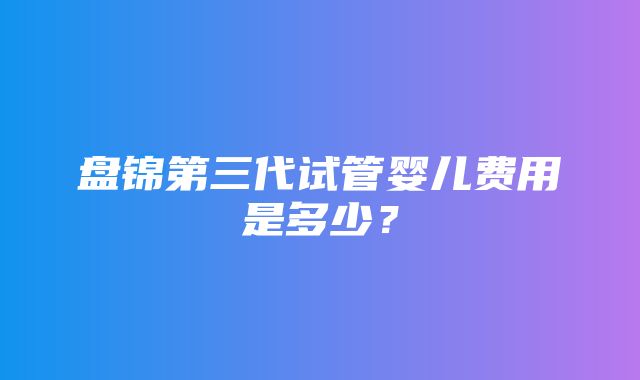 盘锦第三代试管婴儿费用是多少？