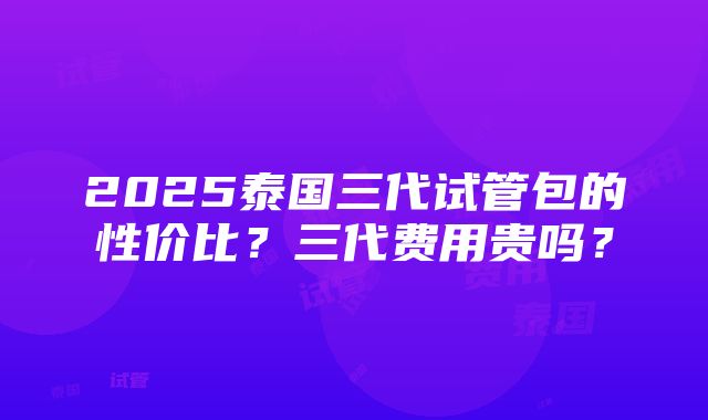 2025泰国三代试管包的性价比？三代费用贵吗？